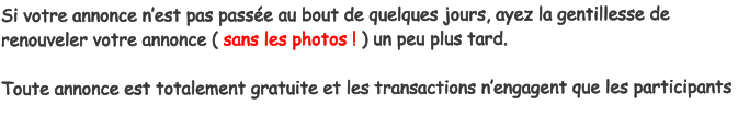 Si votre annonce nest pas passe au bout de quelques jours, ayez la gentillesse de renouveler votre annonce ( sans les photos ! ) un peu plus tard.  Toute annonce est totalement gratuite et les transactions nengagent que les participants