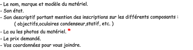 - Le nom, marque et modle du matriel. - Son tat. - Son descriptif portant mention des inscriptions sur les diffrents composants :           ( objectifs,oculaires condenseur,statif, etc. ) - La ou les photos du matriel. * - Le prix demand. - Vos coordonnes pour vous joindre.